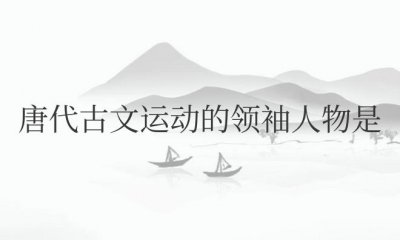 ​唐代古文运动的领袖人物是韩愈和柳宗元