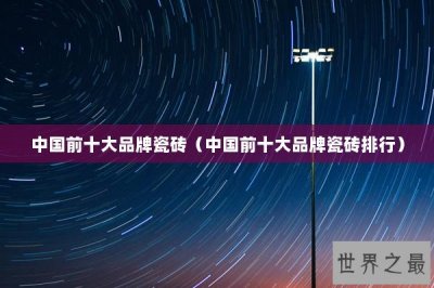 ​中国前十大品牌瓷砖（中国前十大品牌瓷砖排行）