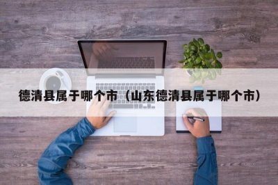 ​德清县属于哪个市（山东德清县属于哪个市）