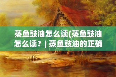 ​蒸鱼豉油怎么读(蒸鱼豉油怎么读？- 蒸鱼豉油的正确发音及其烹饪技巧详解)