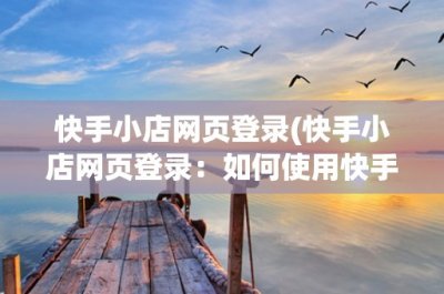 ​快手小店网页登录(快手小店网页登录：如何使用快手小店网页登录管理您的小店？